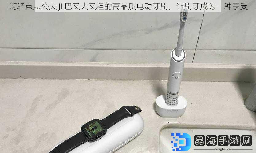 啊轻点灬公大 JI 巴又大又粗的高品质电动牙刷，让刷牙成为一种享受