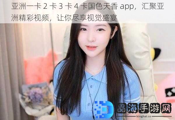 亚洲一卡 2 卡 3 卡 4 卡国色天香 app，汇聚亚洲精彩视频，让你尽享视觉盛宴