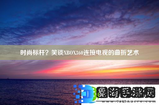 时尚标杆笑谈XBOX360连接电视的曲折艺术