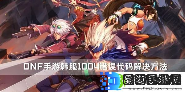 DNF手游韩服1004错误代码解决方法