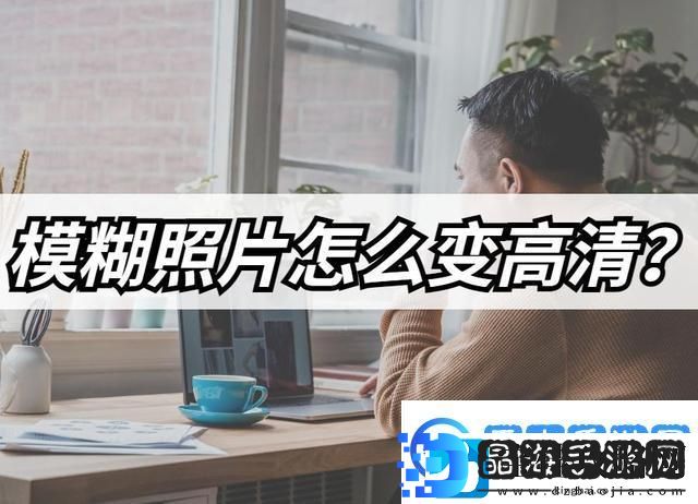 模糊照片怎么变高清模糊照片高清修复教程